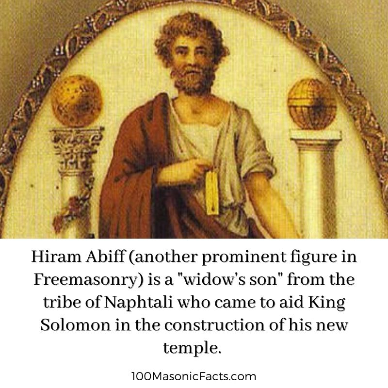 Hiram Abiff (another prominent figure in Freemasonry) is a "widow's son" from the tribe of Naphtali who came to aid King Solomon in the construction of his new temple.