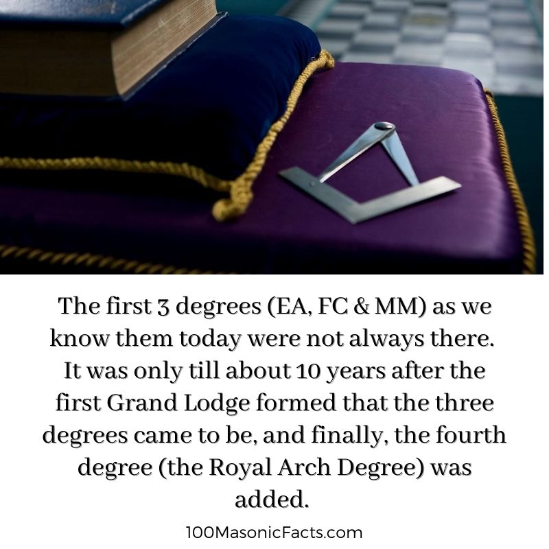  The first 3 degrees (EA, FC & MM) as we know them today were not always there. It was only till about 10 years after the first Grand Lodge formed that the three degrees came to be, and finally, the fourth degree (the Royal Arch Degree) was added.