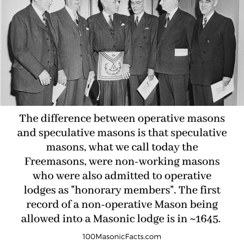 The difference between operative masons and speculative masons is that speculative masons, what we call today the Freemasons, were non-working masons who were also admitted to operative lodges as "honorary members". The first record of a non- operative Mason being allowed into a Masonic lodge is in ~1645.