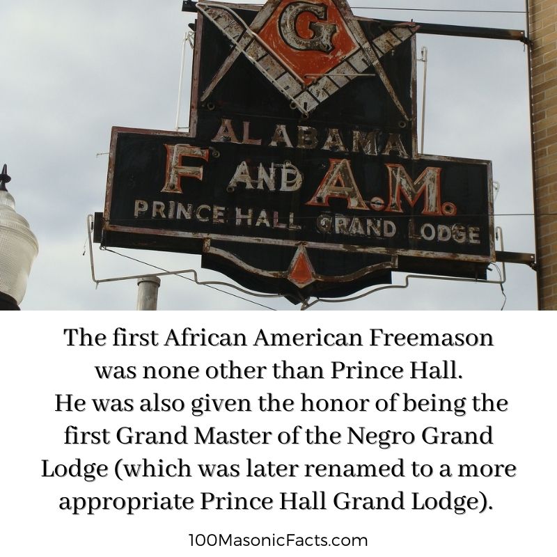 The first African American Freemason was none other than Prince Hall. He was also given the honor of being the first Grand Master of the Negro Grand Lodge (which was later renamed to a more appropriate Prince Hall Grand Lodge).