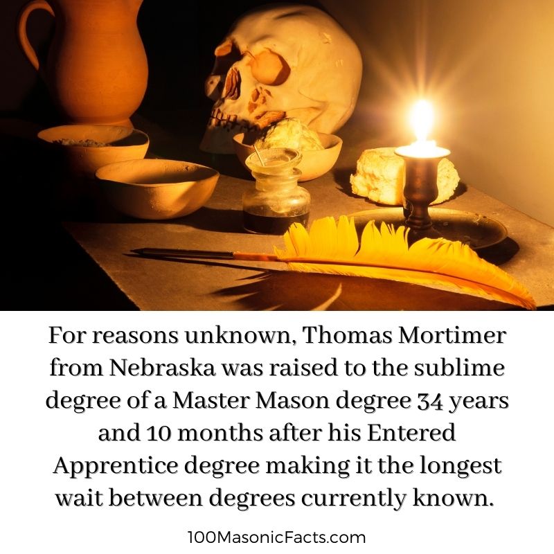 For reasons unknown, Thomas Mortimer from Nebraska was raised to the sublime degree of a Master Mason degree 34 years and 10 months after his Entered Apprentice degree making it the longest wait between degrees currently known.