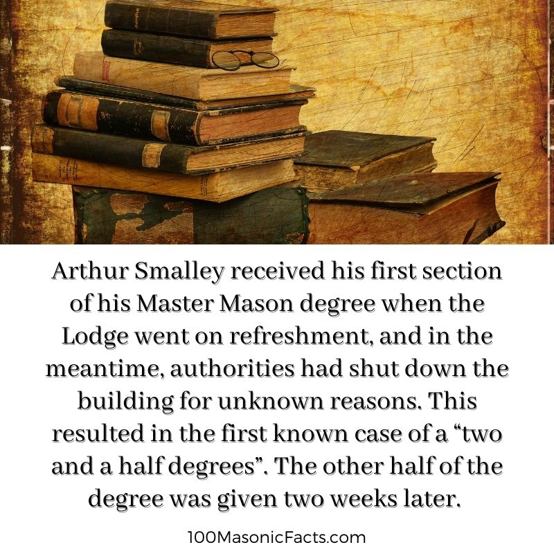 Arthur Smalley received his first section of his Master Mason degree when the Lodge went on refreshment, and in the meantime, authorities had shut down the building for unknown reasons. This resulted in the first known case of a “two and a half degrees”. The other half of the degree was given two weeks later.
