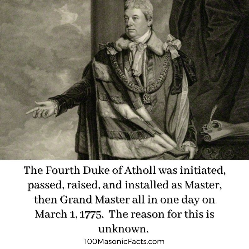 The Fourth Duke of Atholl was initiated, passed, raised, and installed as Master, then Grand Master all in one day on March 1, 1775. The reason for this is unknown.  