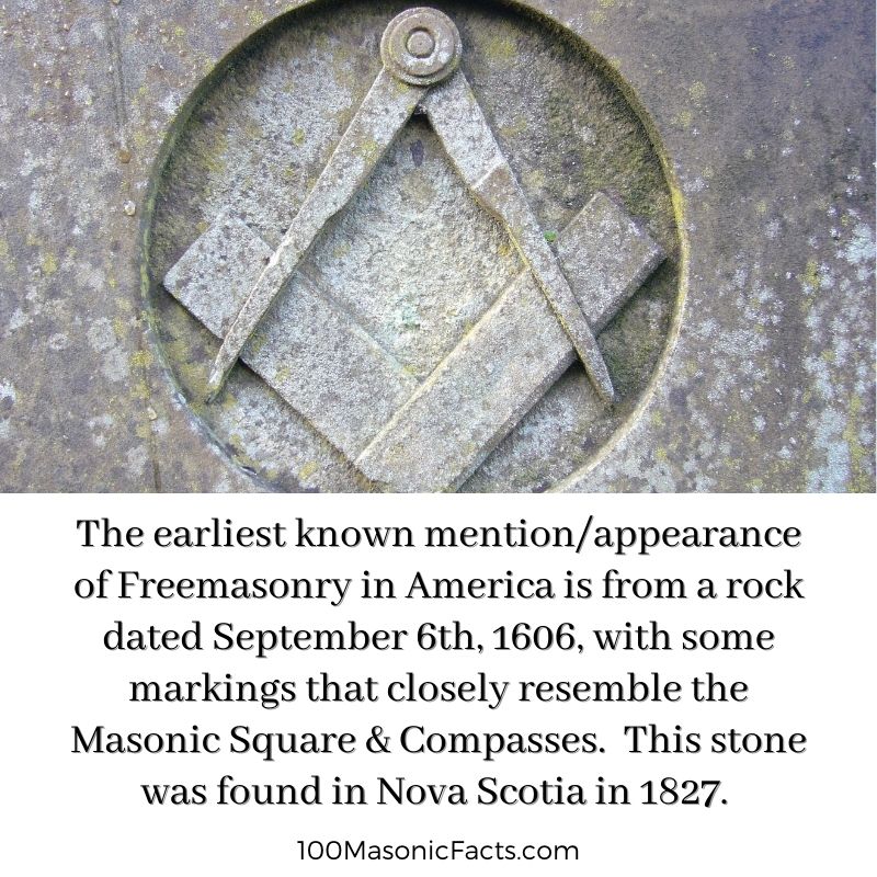 The earliest known mention/appearance of Freemasonry in America is from a rock dated September 6th, 1606, with some markings that closely resemble the Masonic Square & Compasses. This stone was found in Nova Scotia in 1827.